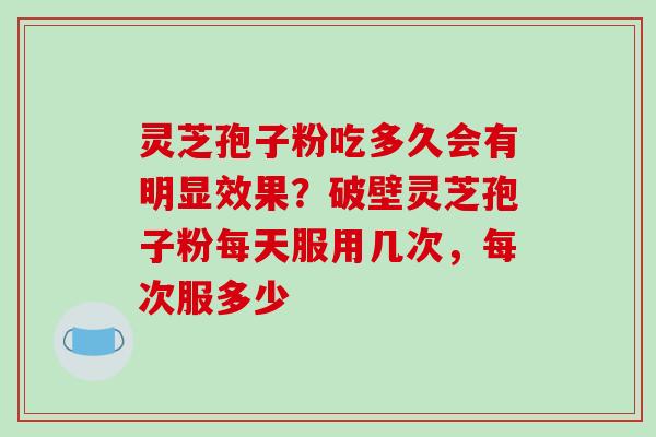 灵芝孢子粉吃多久会有明显效果？破壁灵芝孢子粉每天服用几次，每次服多少
