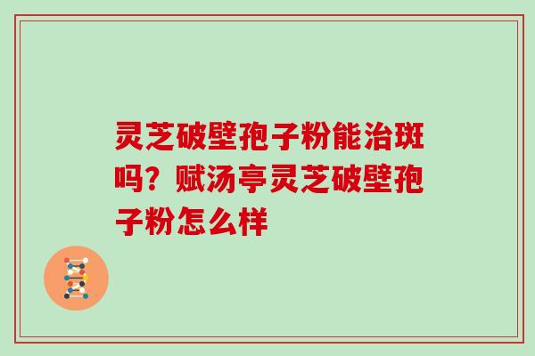 灵芝破壁孢子粉能斑吗？赋汤亭灵芝破壁孢子粉怎么样