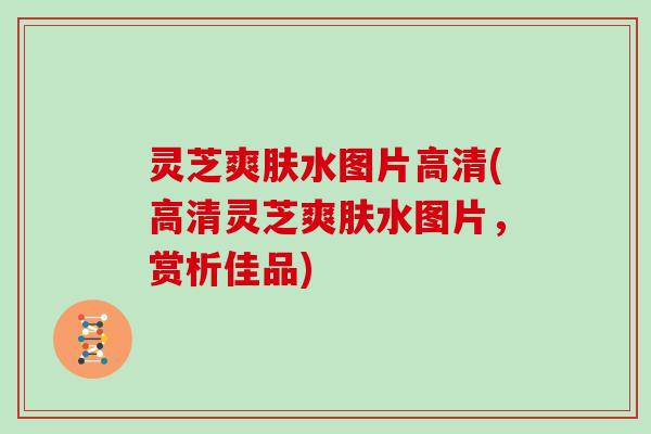 灵芝爽肤水图片高清(高清灵芝爽肤水图片，赏析佳品)