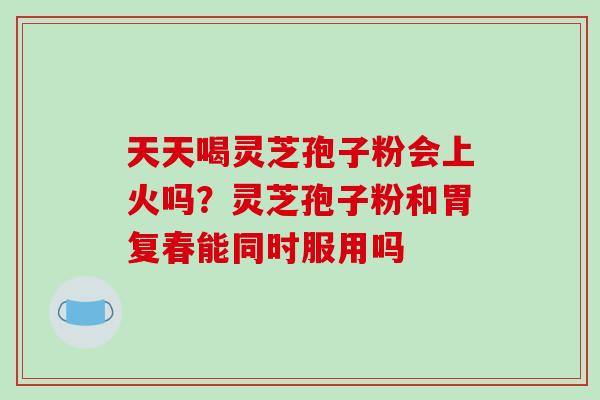 天天喝灵芝孢子粉会上火吗？灵芝孢子粉和胃复春能同时服用吗