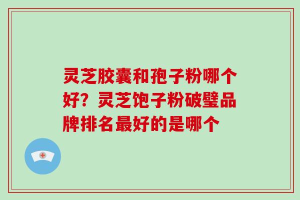 灵芝胶囊和孢子粉哪个好?灵芝饱子粉破璧品牌排名好的是哪个 灵芝胶囊和孢子粉哪个好?灵芝饱子粉破璧品牌排名好的是哪个
