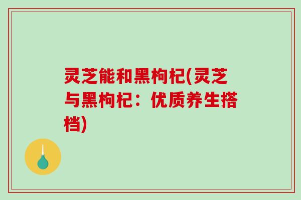 灵芝能和黑枸杞(灵芝与黑枸杞:优质养生搭档) 灵芝能和黑枸杞(灵芝与黑枸杞:优质养生搭档)