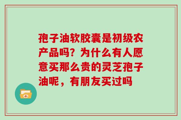 孢子油软胶囊是初级农产品吗？为什么有人愿意买那么贵的灵芝孢子油呢，有朋友买过吗