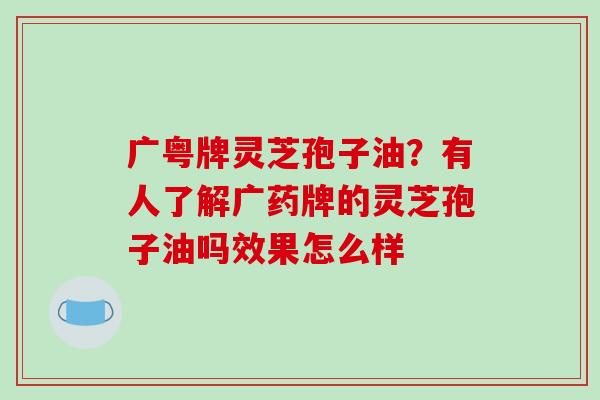 广粤牌灵芝孢子油？有人了解广药牌的灵芝孢子油吗效果怎么样