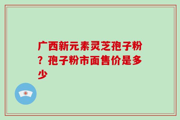 广西新元素灵芝孢子粉？孢子粉市面售价是多少