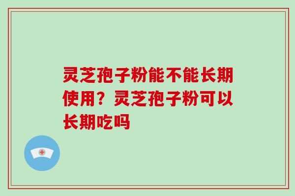 灵芝孢子粉能不能长期使用？灵芝孢子粉可以长期吃吗