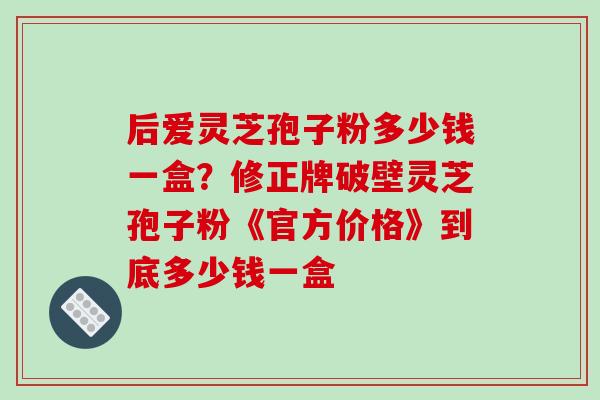 后爱灵芝孢子粉多少钱一盒？修正牌破壁灵芝孢子粉《官方价格》到底多少钱一盒