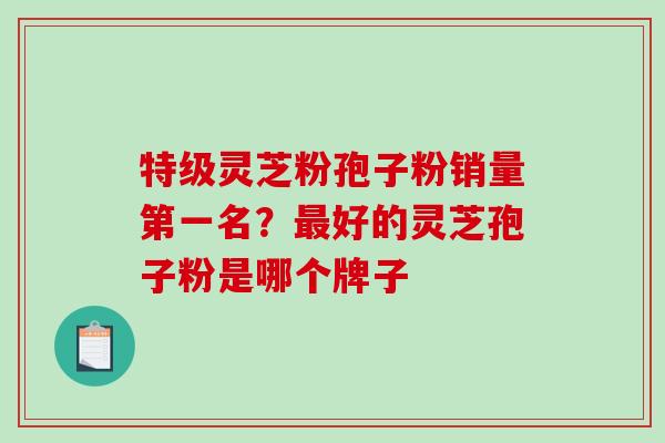 特级灵芝粉孢子粉销量第一名?好的灵芝孢子粉是哪个牌子 特级灵芝粉孢子粉销量第一名?好的灵芝孢子粉是哪个牌子