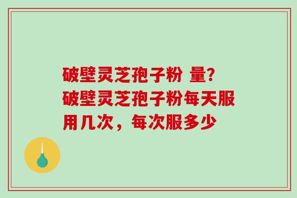 破壁灵芝孢子粉 量？破壁灵芝孢子粉每天服用几次，每次服多少