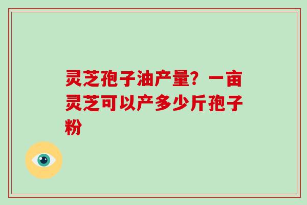 灵芝孢子油产量？一亩灵芝可以产多少斤孢子粉