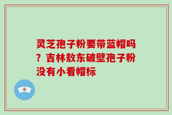 灵芝孢子粉要带蓝帽吗?吉林敖东破壁孢子粉没有小看帽标 灵芝孢子粉要带蓝帽吗?吉林敖东破壁孢子粉没有小看帽标