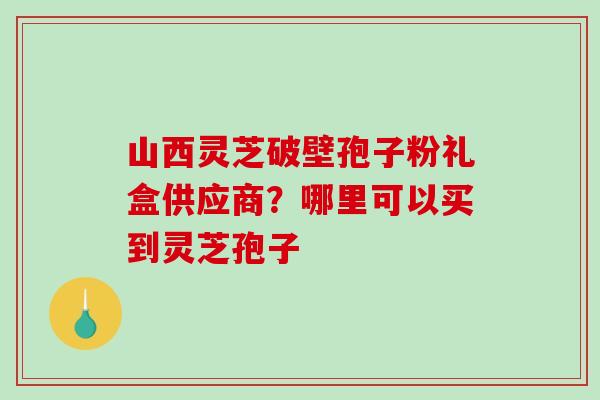 山西灵芝破壁孢子粉礼盒供应商？哪里可以买到灵芝孢子