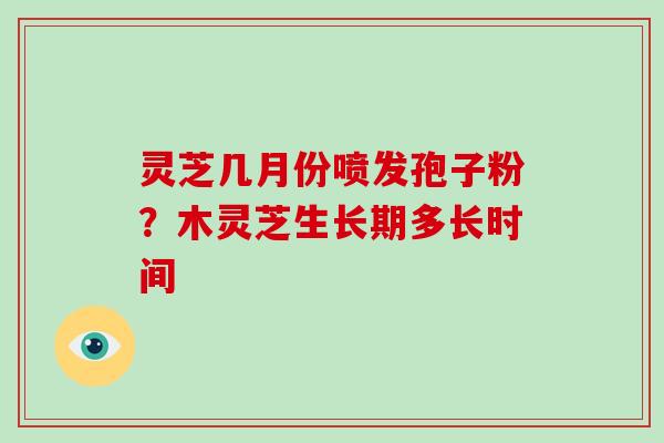 灵芝几月份喷发孢子粉？木灵芝生长期多长时间