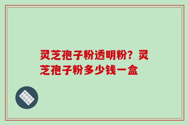 灵芝孢子粉透明粉？灵芝孢子粉多少钱一盒