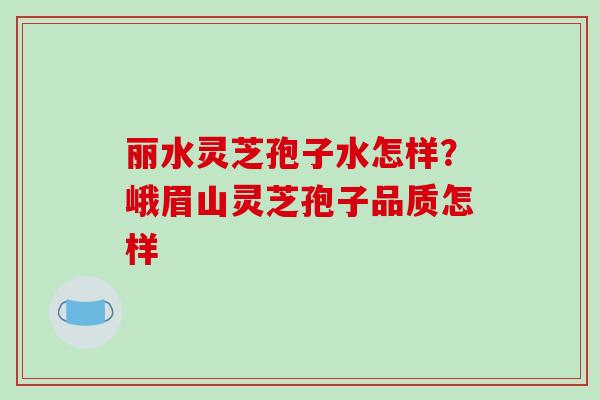 丽水灵芝孢子水怎样？峨眉山灵芝孢子品质怎样