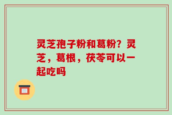 灵芝孢子粉和葛粉？灵芝，葛根，茯苓可以一起吃吗