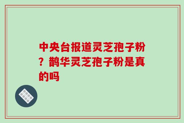 中央台报道灵芝孢子粉?鹊华灵芝孢子粉是真的吗 中央台报道灵芝孢子粉?鹊华灵芝孢子粉是真的吗