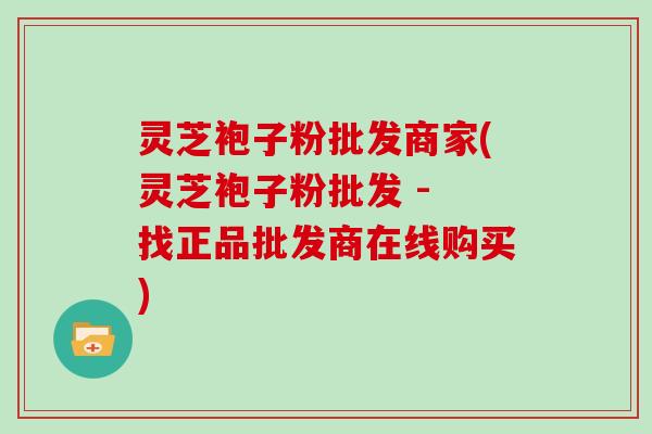 灵芝袍子粉批发商家(灵芝袍子粉批发 - 找正品批发商在线购买)