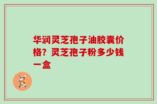 华润灵芝孢子油胶囊价格？灵芝孢子粉多少钱一盒