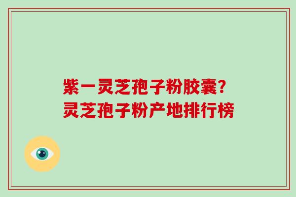紫一灵芝孢子粉胶囊？灵芝孢子粉产地排行榜