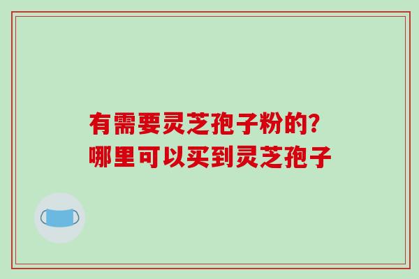 有需要灵芝孢子粉的?哪里可以买到灵芝孢子 有需要灵芝孢子粉的?哪里可以买到灵芝孢子