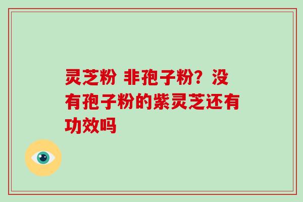 灵芝粉 非孢子粉？没有孢子粉的紫灵芝还有功效吗