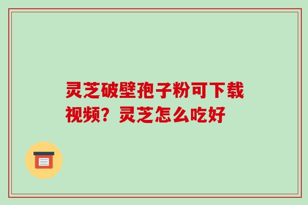 灵芝破壁孢子粉可下载视频？灵芝怎么吃好