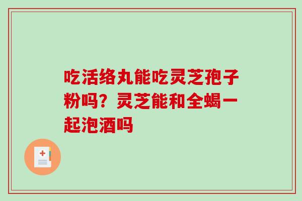 吃活络丸能吃灵芝孢子粉吗？灵芝能和全蝎一起泡酒吗