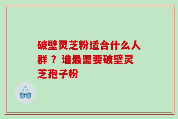 破壁灵芝粉适合什么人群 ?谁需要破壁灵芝孢子粉 破壁灵芝粉适合什么人群 ?谁需要破壁灵芝孢子粉