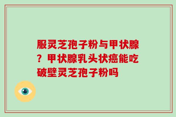 服灵芝孢子粉与?乳头状能吃破壁灵芝孢子粉吗 服灵芝孢子粉与?乳头状能吃破壁灵芝孢子粉吗