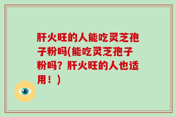 火旺的人能吃灵芝孢子粉吗(能吃灵芝孢子粉吗？火旺的人也适用！)