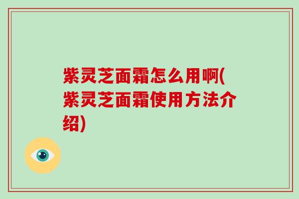 紫灵芝面霜怎么用啊(紫灵芝面霜使用方法介绍)