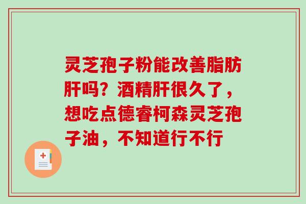 灵芝孢子粉能改善脂肪吗?酒精很久了,想吃点德睿柯森灵芝孢子油,不知道行不行 灵芝孢子粉能改善脂肪吗?酒精很久了,想吃点德睿柯森灵芝孢子油,不知道行不行