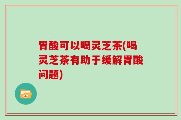 胃酸可以喝灵芝茶(喝灵芝茶有助于缓解胃酸问题)