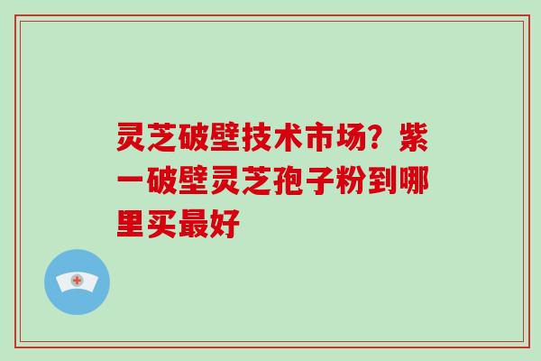 灵芝破壁技术市场？紫一破壁灵芝孢子粉到哪里买好