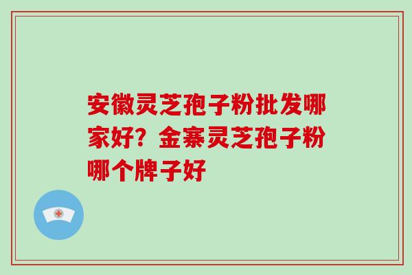 安徽灵芝孢子粉批发哪家好？金寨灵芝孢子粉哪个牌子好