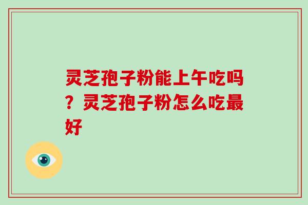 灵芝孢子粉能上午吃吗?灵芝孢子粉怎么吃好 灵芝孢子粉能上午吃吗?灵芝孢子粉怎么吃好