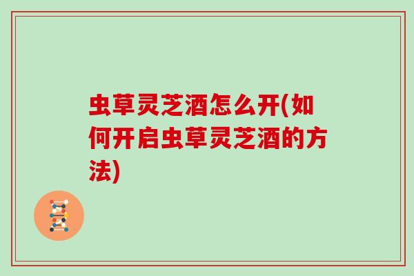 虫草灵芝酒怎么开(如何开启虫草灵芝酒的方法)