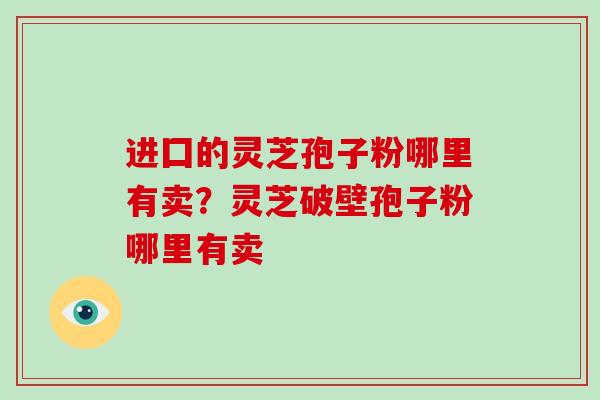 进囗的灵芝孢子粉哪里有卖?灵芝破壁孢子粉哪里有卖 进囗的灵芝孢子粉哪里有卖?灵芝破壁孢子粉哪里有卖