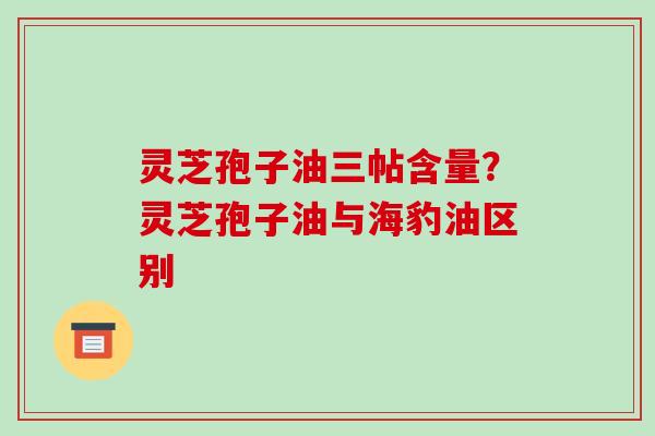 灵芝孢子油三帖含量?灵芝孢子油与海豹油区别 灵芝孢子油三帖含量?灵芝孢子油与海豹油区别