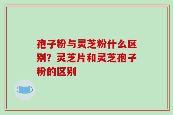 孢子粉与灵芝粉什么区别?灵芝片和灵芝孢子粉的区别 孢子粉与灵芝粉什么区别?灵芝片和灵芝孢子粉的区别