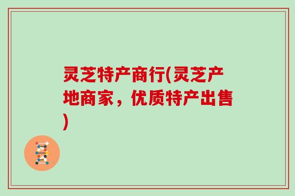 灵芝特产商行(灵芝产地商家，优质特产出售)
