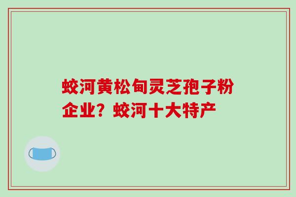 蛟河黄松甸灵芝孢子粉企业?蛟河十大特产 蛟河黄松甸灵芝孢子粉企业?蛟河十大特产