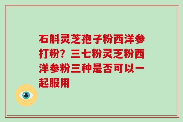 石斛灵芝孢子粉西洋参打粉?三七粉灵芝粉西洋参粉三种是否可以一起服用 石斛灵芝孢子粉西洋参打粉?三七粉灵芝粉西洋参粉三种是否可以一起服用