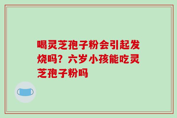 喝灵芝孢子粉会引起发烧吗？六岁小孩能吃灵芝孢子粉吗