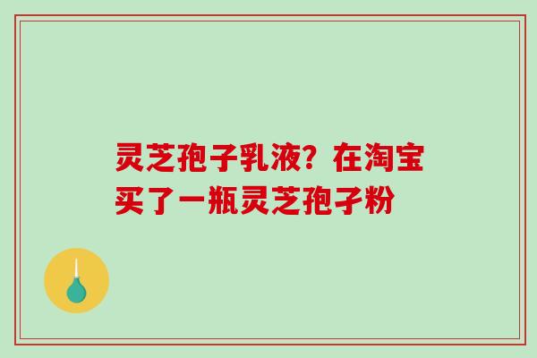 灵芝孢子乳液?在淘宝买了一瓶灵芝孢孑粉 灵芝孢子乳液?在淘宝买了一瓶灵芝孢孑粉