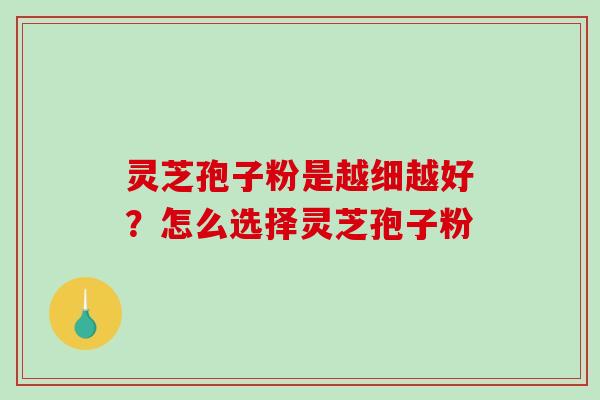 灵芝孢子粉是越细越好？怎么选择灵芝孢子粉