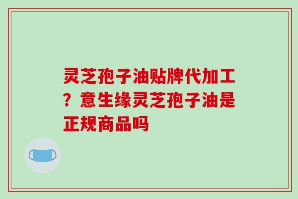 灵芝孢子油贴牌代加工？意生缘灵芝孢子油是正规商品吗