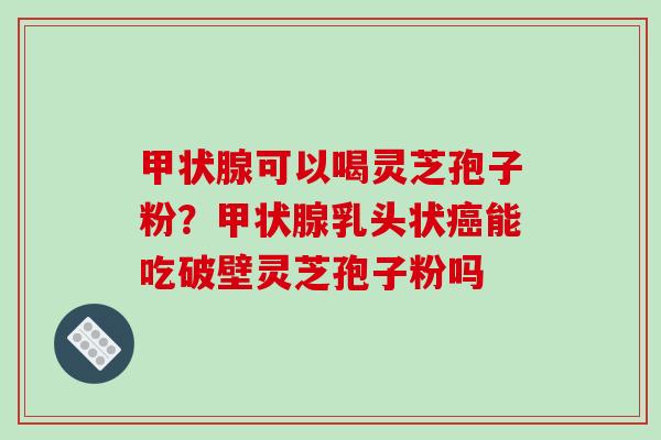 可以喝灵芝孢子粉?乳头状能吃破壁灵芝孢子粉吗 可以喝灵芝孢子粉?乳头状能吃破壁灵芝孢子粉吗