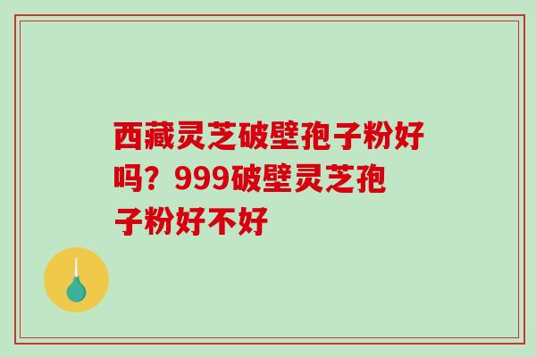 西藏灵芝破壁孢子粉好吗？999破壁灵芝孢子粉好不好